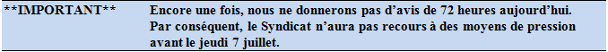 **IMPORTANT**	Encore une fois, nous ne donnerons pas d’avis de 72 heures aujourd’hui.  Par conséquent, le Syndicat n’aura pas recours à des moyens de pression avant le jeudi 7 juillet.